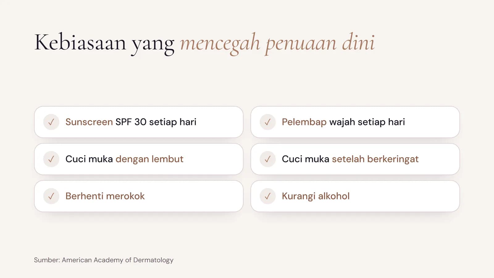 Kebiasaan yang mencegah penuaan dini: sunscreen SPF 30 setiap hari, pelembap wajah setiap hari, cuci muka dengan lembut, cuci muka setelah berkeringat, berhenti merokok, dan kurangi alkohol